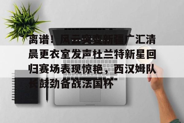 离谱！风云突变新疆广汇清晨更衣室发声杜兰特新星回归赛场表现惊艳，西汉姆队长鼓劲备战法国杯的简单介绍